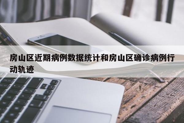 房山区近期病例数据统计和房山区确诊病例行动轨迹