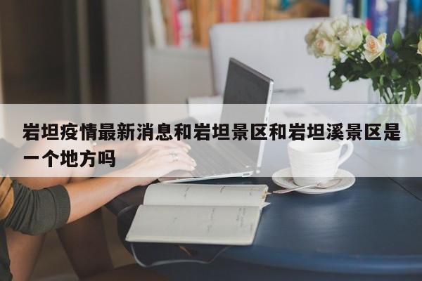 岩坦疫情最新消息和岩坦景区和岩坦溪景区是一个地方吗