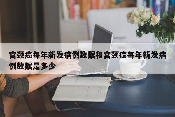 宫颈癌每年新发病例数据和宫颈癌每年新发病例数据是多少