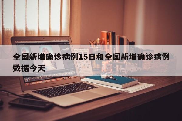 全国新增确诊病例15日和全国新增确诊病例数据今天