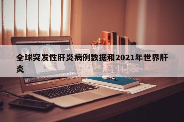 全球突发性肝炎病例数据和2021年世界肝炎