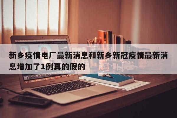 新乡疫情电厂最新消息和新乡新冠疫情最新消息增加了1例真的假的