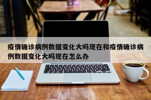 疫情确诊病例数据变化大吗现在和疫情确诊病例数据变化大吗现在怎么办