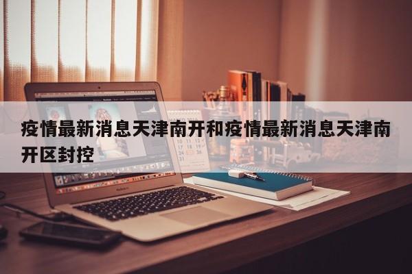 疫情最新消息天津南开和疫情最新消息天津南开区封控