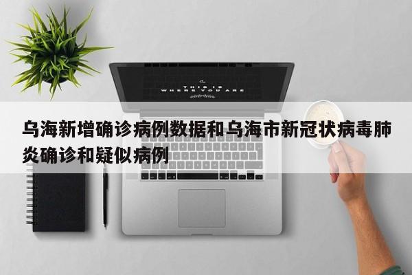 乌海新增确诊病例数据和乌海市新冠状病毒肺炎确诊和疑似病例