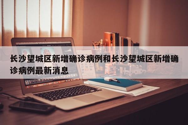 长沙望城区新增确诊病例和长沙望城区新增确诊病例最新消息