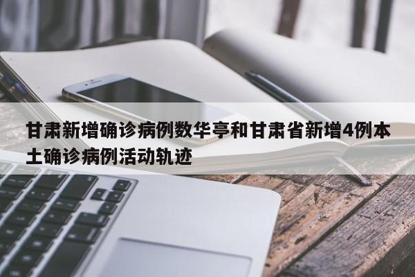 甘肃新增确诊病例数华亭和甘肃省新增4例本土确诊病例活动轨迹