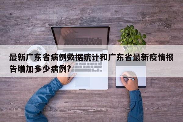 最新广东省病例数据统计和广东省最新疫情报告增加多少病例?