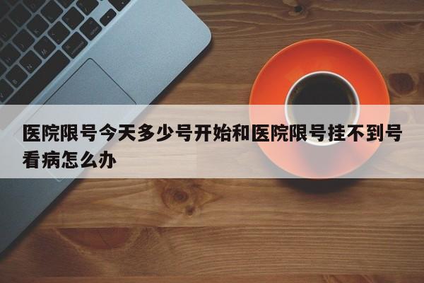 医院限号今天多少号开始和医院限号挂不到号看病怎么办