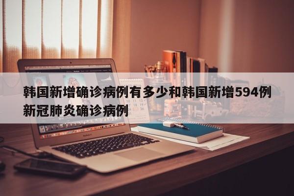韩国新增确诊病例有多少和韩国新增594例新冠肺炎确诊病例