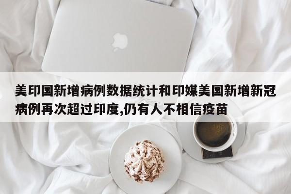 美印国新增病例数据统计和印媒美国新增新冠病例再次超过印度,仍有人不相信疫苗